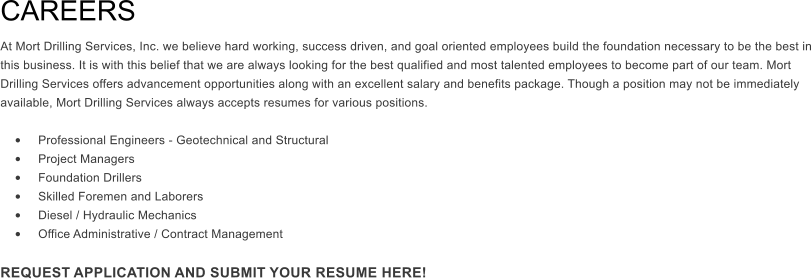 CAREERS  At Mort Drilling Services, Inc. we believe hard working, success driven, and goal oriented employees build the foundation necessary to be the best in this business. It is with this belief that we are always looking for the best qualified and most talented employees to become part of our team. Mort Drilling Services offers advancement opportunities along with an excellent salary and benefits package. Though a position may not be immediately available, Mort Drilling Services always accepts resumes for various positions.   �	Professional Engineers - Geotechnical and Structural �	Project Managers �	Foundation Drillers �	Skilled Foremen and Laborers �	Diesel / Hydraulic Mechanics �	Office Administrative / Contract Management  REQUEST APPLICATION AND SUBMIT YOUR RESUME HERE!